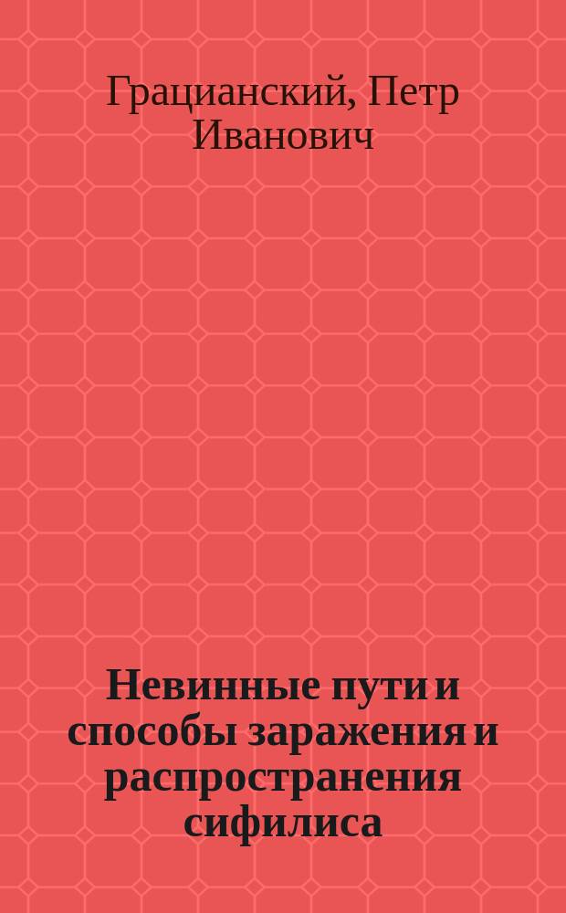 Невинные пути и способы заражения и распространения сифилиса : Публ. лекция прив.-доц. П.И. Грацианского, чит. в пользу населения, пострадавшего от неурожая 23 февр. 1892 г