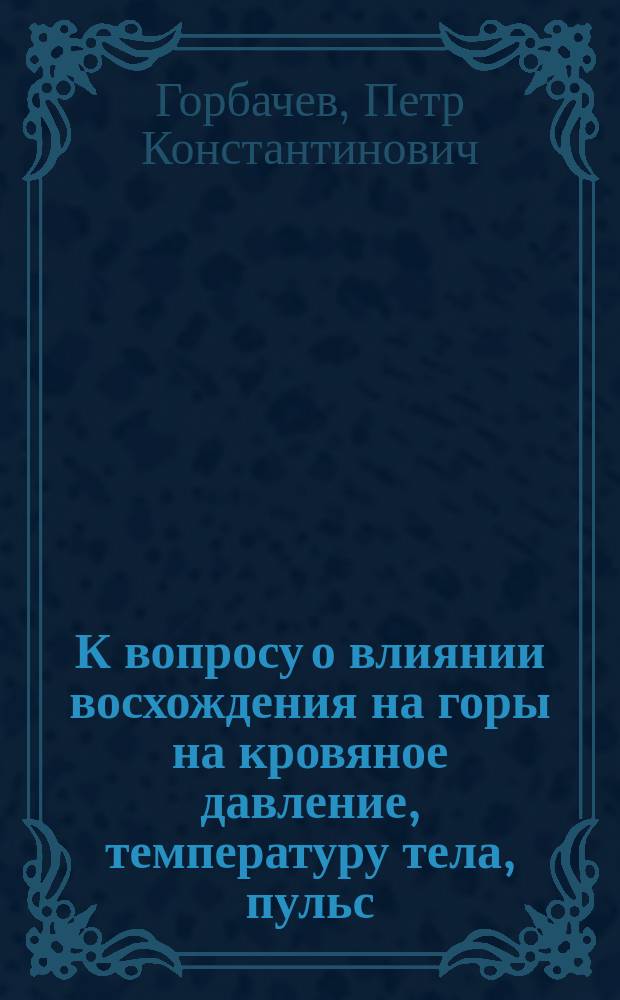 К вопросу о влиянии восхождения на горы на кровяное давление, температуру тела, пульс, дыхание, кожнолегочные потери и количество принимаемой пищи у здоровых людей : Дис. на степ. д-ра мед. П.К. Горбачева