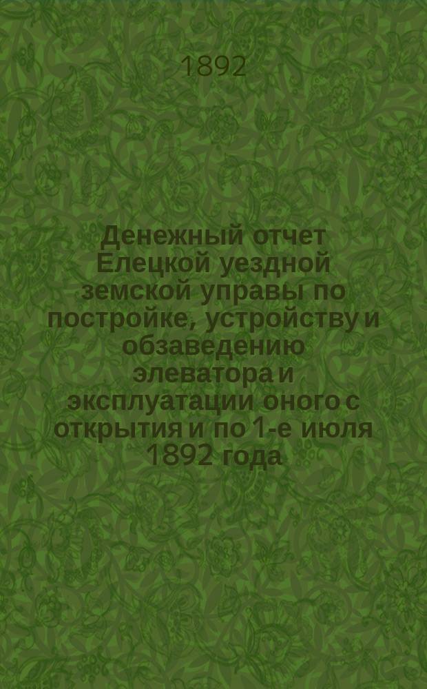 Денежный отчет Елецкой уездной земской управы по постройке, устройству и обзаведению элеватора и эксплуатации оного с открытия и по 1-е июля 1892 года