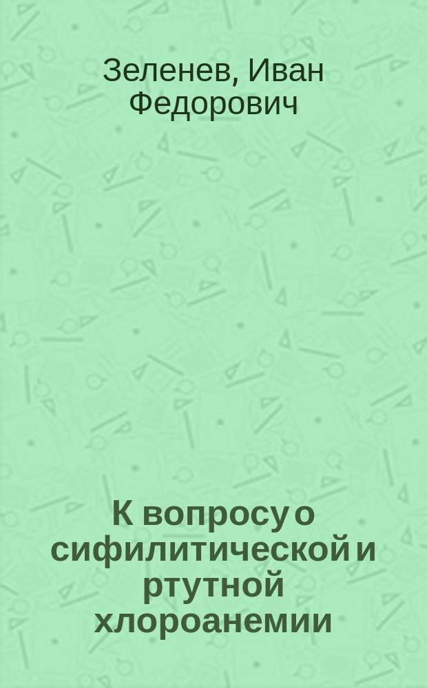 К вопросу о сифилитической и ртутной хлороанемии : Дис. на степ. д-ра мед. И.Ф. Зеленева