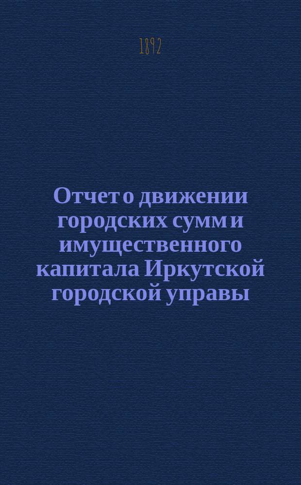 Отчет о движении городских сумм и имущественного капитала Иркутской городской управы... ... за 1891 год