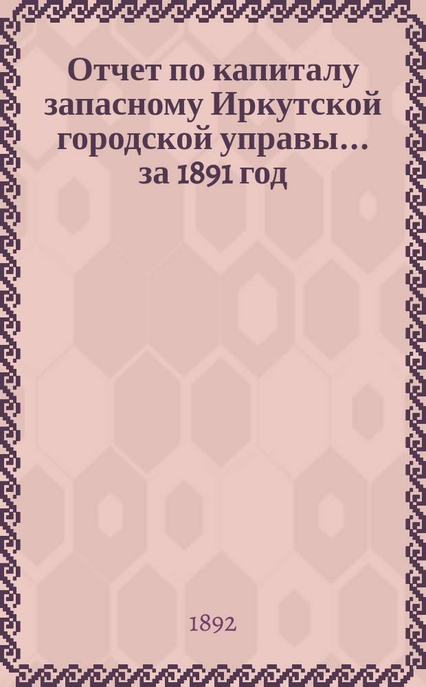 Отчет по капиталу запасному Иркутской городской управы... ... за 1891 год