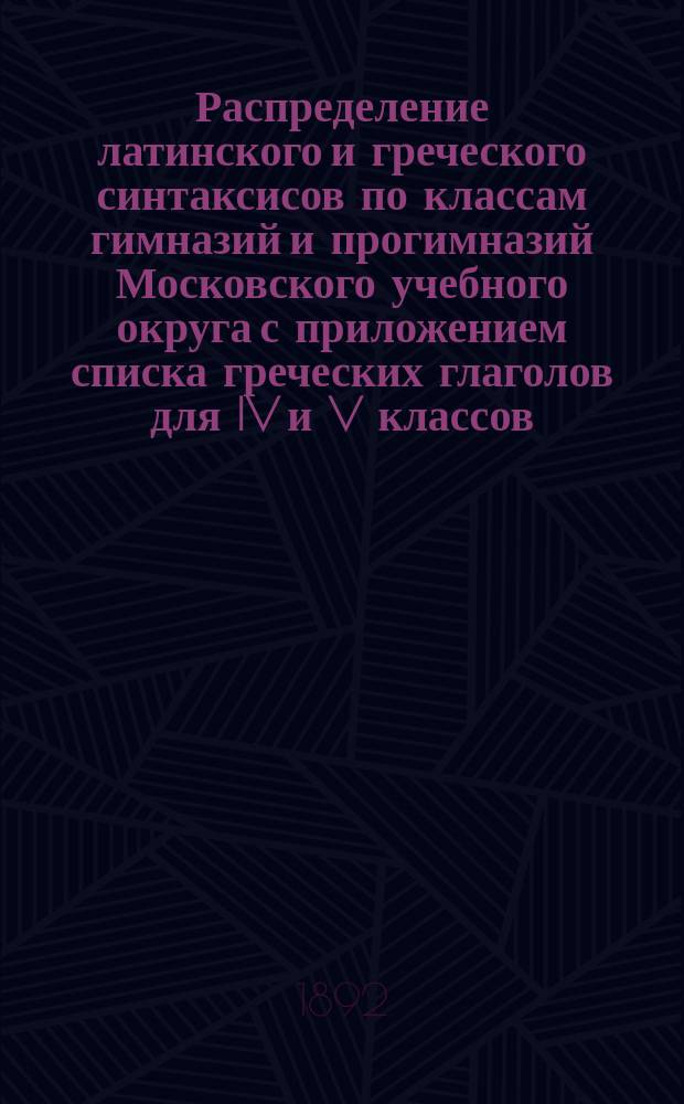 Распределение латинского и греческого синтаксисов по классам гимназий и прогимназий Московского учебного округа с приложением списка греческих глаголов для IV и V классов : По поруч. попечителя Моск. учеб. окр. сост. Владимир Исаенков, окр. инспектор того же Окр