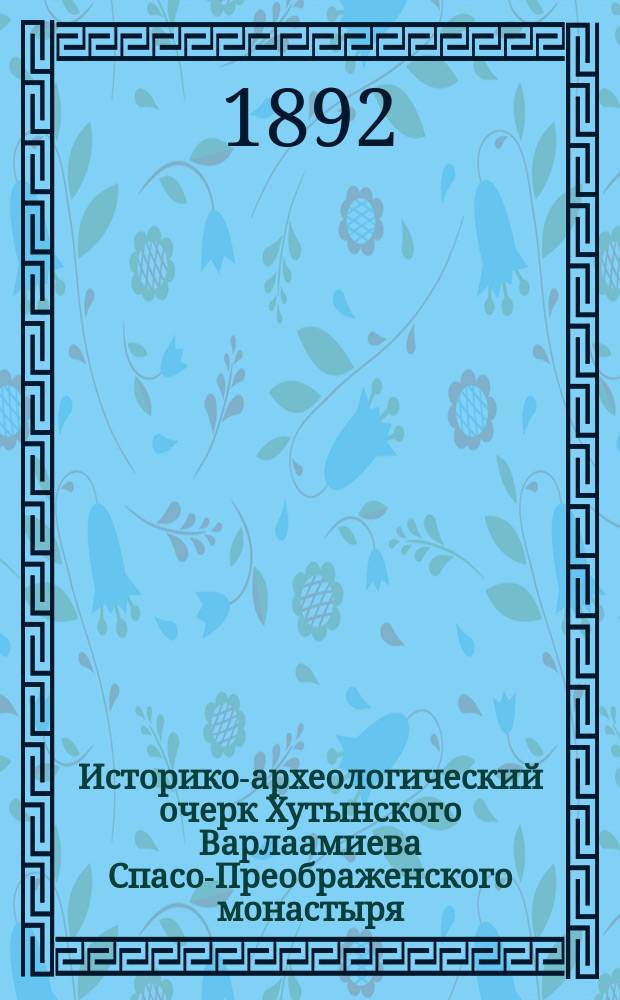 Историко-археологический очерк Хутынского Варлаамиева Спасо-Преображенского монастыря (Новгородской губ. и уезда) в связи с кратким историческим сказанием о преподобном Варлааме - Хутынском, Новгородском чудотв., основателе монастыря, с приложением свидетельства о благодатных знамениях, явленных им страждущему человечеству : Изд. знач. испр. и доп. по первоисточникам и главнейшим пособиям