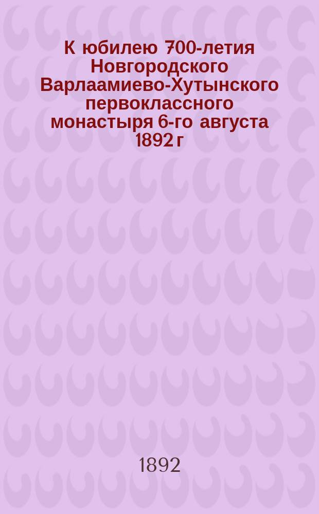 К юбилею 700-летия Новгородского Варлаамиево-Хутынского первоклассного монастыря 6-го августа 1892 г. : Крат. сведения об основателе и основании сего монастыря и о построении в нем первого храма во имя Преображения господня с последующими видоизменениями его, взятые из разных источников, в монастыр. арх. находящихся