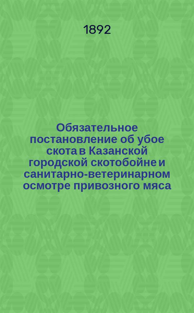 Обязательное постановление об убое скота в Казанской городской скотобойне и санитарно-ветеринарном осмотре привозного мяса, изданное Казанской городской думой 28 февраля и 6 марта 1892 года