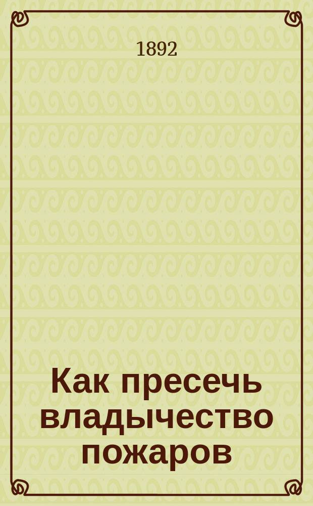 Как пресечь владычество пожаров : Несостоятельность существующих мер и радик. противопожар. система инж.-механика-технолога Ю.К. Орловского : (С прил.)