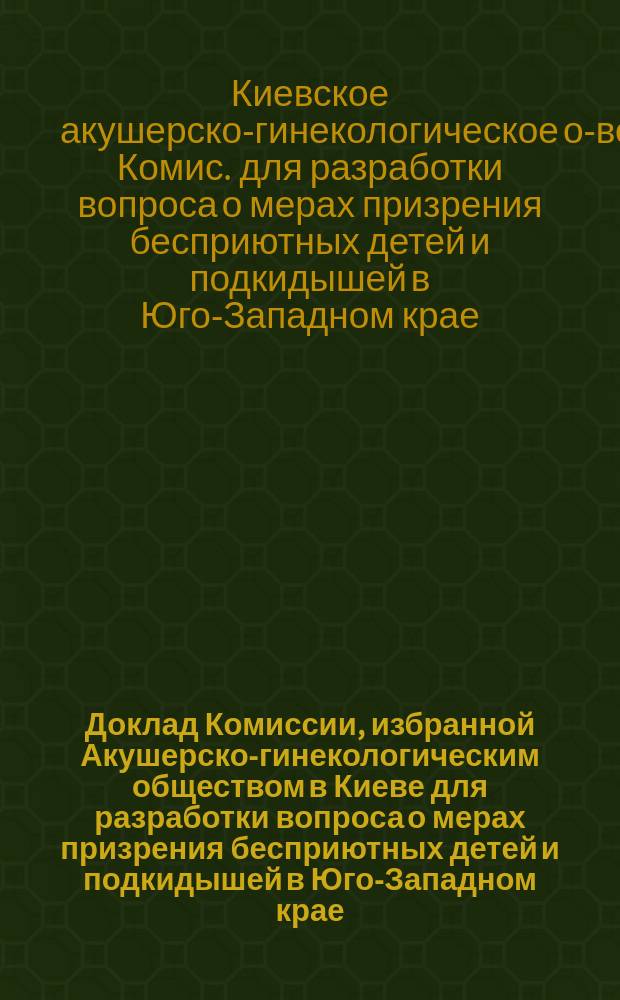 Доклад Комиссии, избранной Акушерско-гинекологическим обществом в Киеве для разработки вопроса о мерах призрения бесприютных детей и подкидышей в Юго-Западном крае