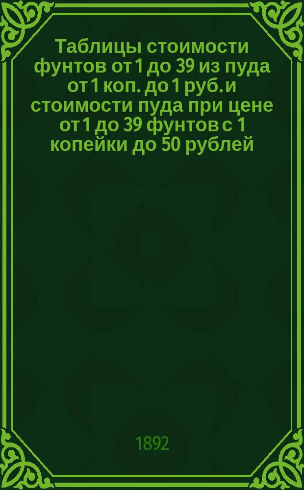 Таблицы стоимости фунтов от 1 до 39 из пуда от 1 коп. до 1 руб. и стоимости пуда при цене от 1 до 39 фунтов с 1 копейки до 50 рублей