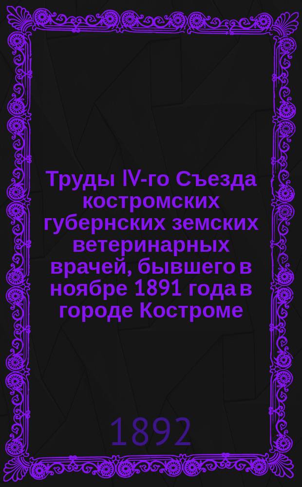 Труды IV-го Съезда костромских губернских земских ветеринарных врачей, бывшего в ноябре 1891 года в городе Костроме : (Протоколы и докл.)