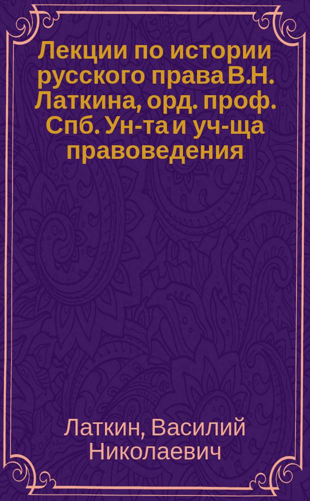 Лекции по истории русского права В.Н. Латкина, орд. проф. Спб. Ун-та и уч-ща правоведения