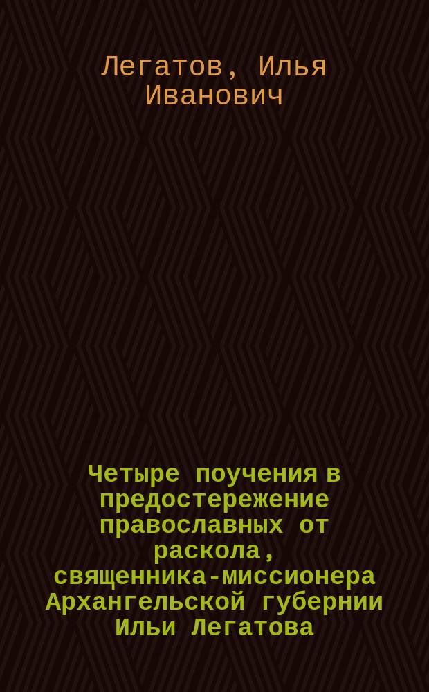 Четыре поучения в предостережение православных от раскола, священника-миссионера Архангельской губернии Ильи Легатова