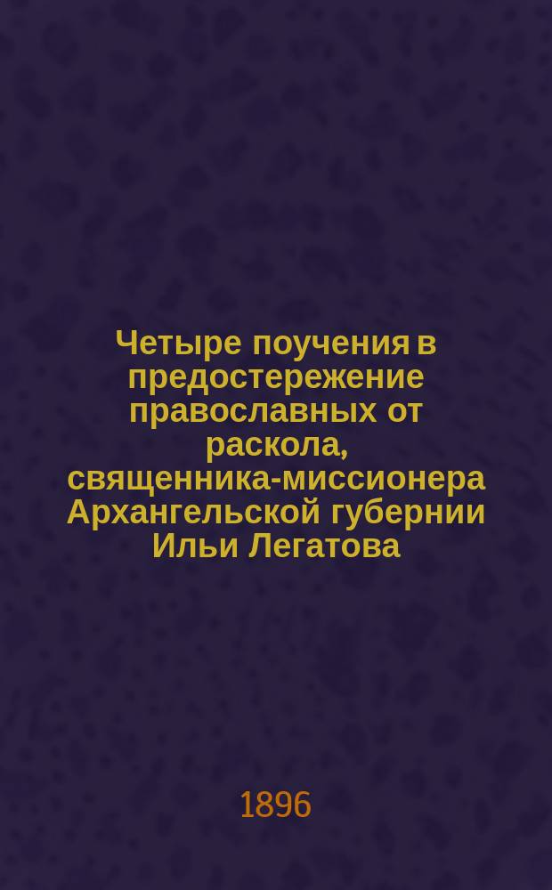 Четыре поучения в предостережение православных от раскола, священника-миссионера Архангельской губернии Ильи Легатова