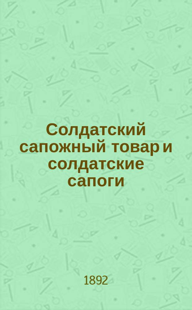 Солдатский сапожный товар и солдатские сапоги : Пособие для войск и интендант. учреждений Воен. ведомства при заготовлении, приеме, хранении и употреблении означен. предметов