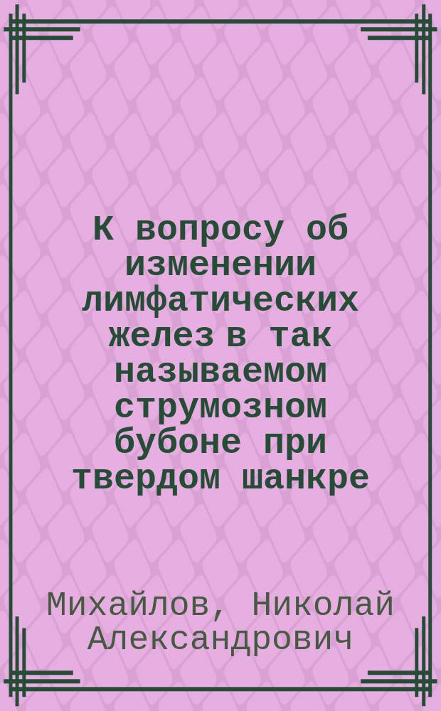 К вопросу об изменении лимфатических желез в так называемом струмозном бубоне при твердом шанкре : Дис. на степ. д-ра мед. Н.А. Михайлова