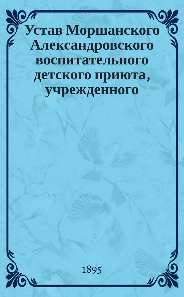 Устав Моршанского Александровского воспитательного детского приюта, учрежденного... 17 февраля 1883 года : Утв. 20 нояб. 1891 г