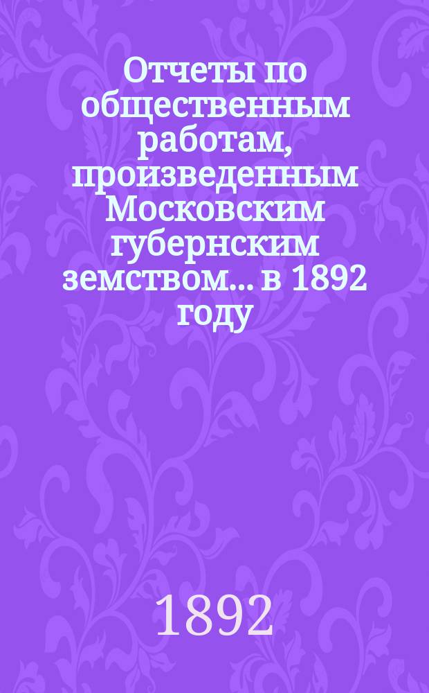 Отчеты по общественным работам, произведенным Московским губернским земством... в 1892 году