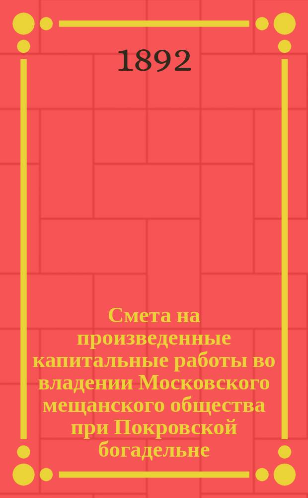 Смета на произведенные капитальные работы во владении Московского мещанского общества при Покровской богадельне : Сост. по Уроч. положению и справ. ценам Моск. гор. управы за июль месяц и майской третной ведомости 1891 г
