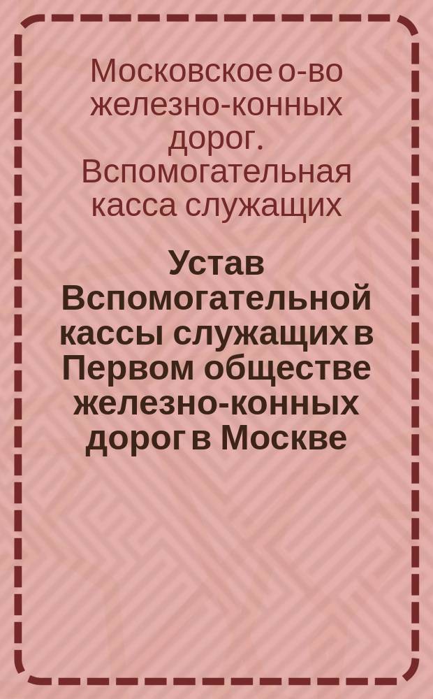 Устав Вспомогательной кассы служащих в Первом обществе железно-конных дорог в Москве : Утв. 15 окт. 1887 г.