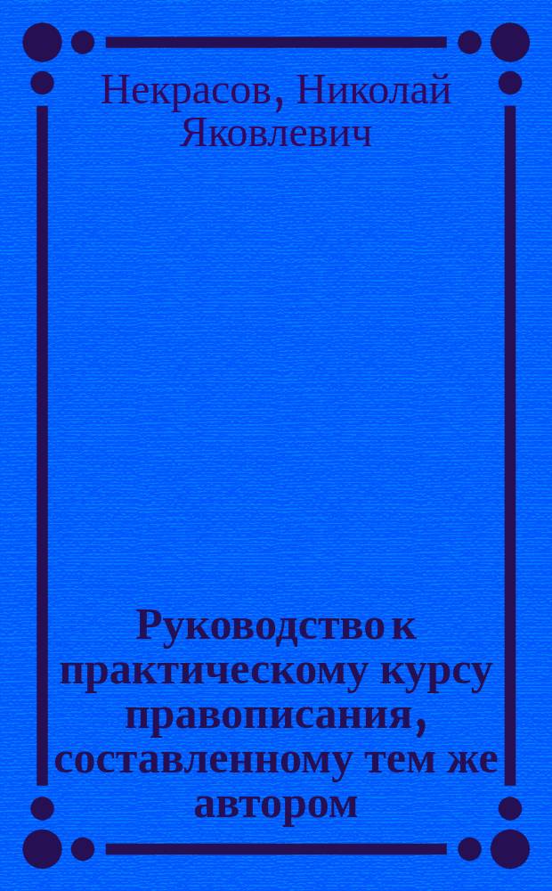 Руководство к практическому курсу правописания, составленному тем же автором : Пособие для учителей и учительниц в нар. и церков.-приход. шк
