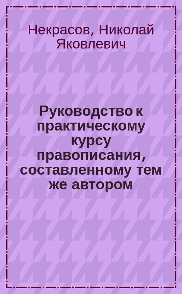 Руководство к практическому курсу правописания, составленному тем же автором : Пособие для учащих в начальных училищах
