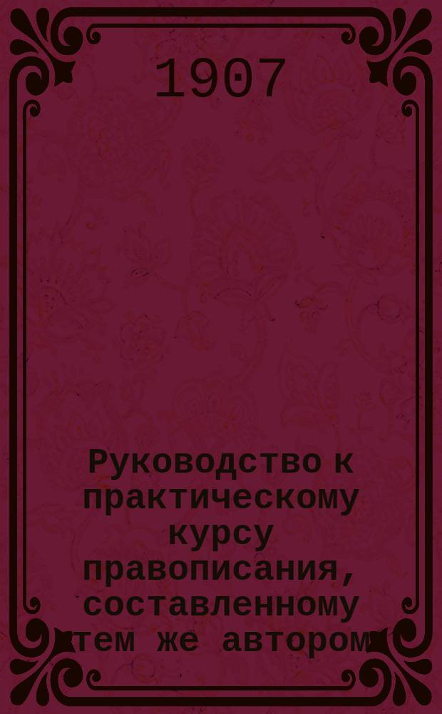 Руководство к практическому курсу правописания, составленному тем же автором : Пособие для учащих в начальных училищах