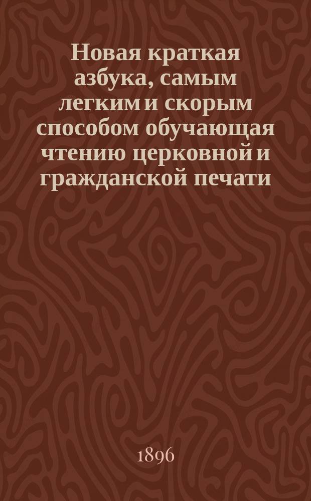 Новая краткая азбука, самым легким и скорым способом обучающая чтению церковной и гражданской печати : Азбука сост. по избр. местам из свящ. писания