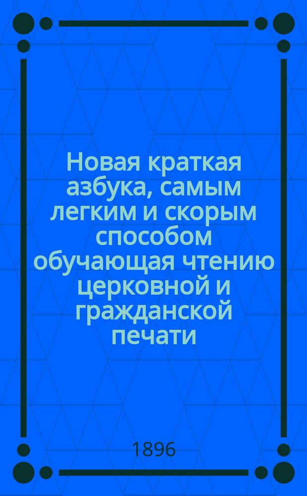 Новая краткая азбука, самым легким и скорым способом обучающая чтению церковной и гражданской печати : Азбука сост. по избр. местам из свящ. писания