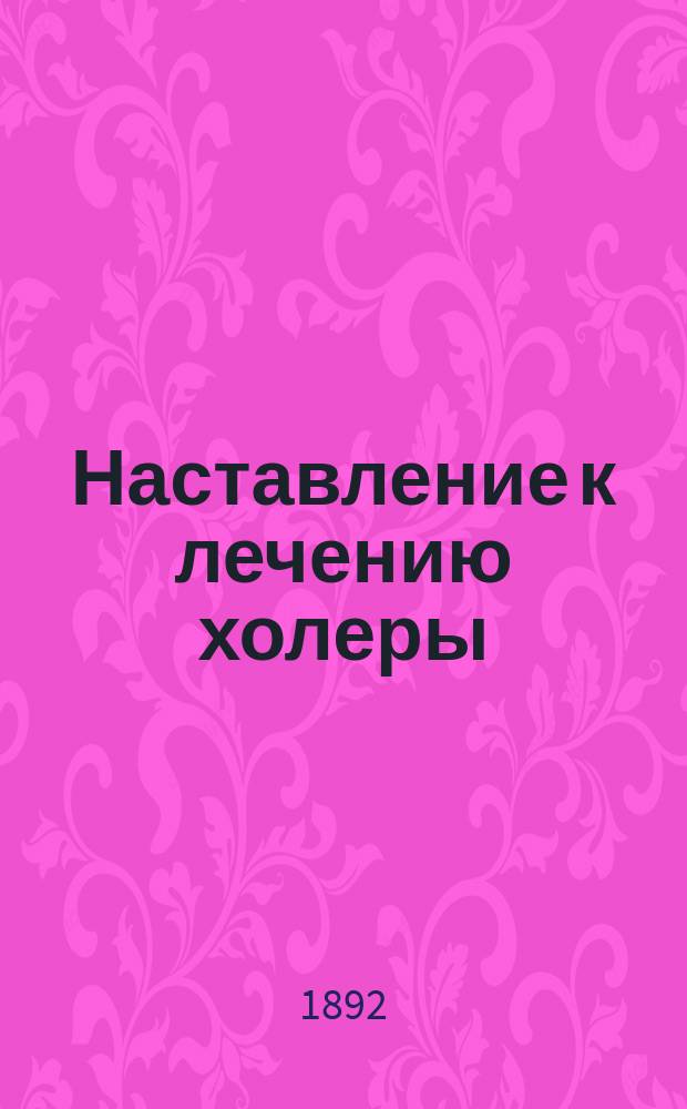 ...Наставление к лечению холеры : Сост. по предложению М-в вн. дел и нар. прос. в Мед. фак. Вен. ун-та