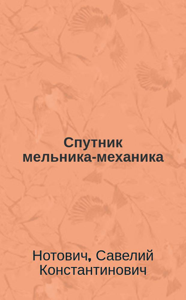 Спутник мельника-механика : Собр. правил, таблиц и практ. сведений для мельников, строителей и владельцев мельниц, монтеров и т. д