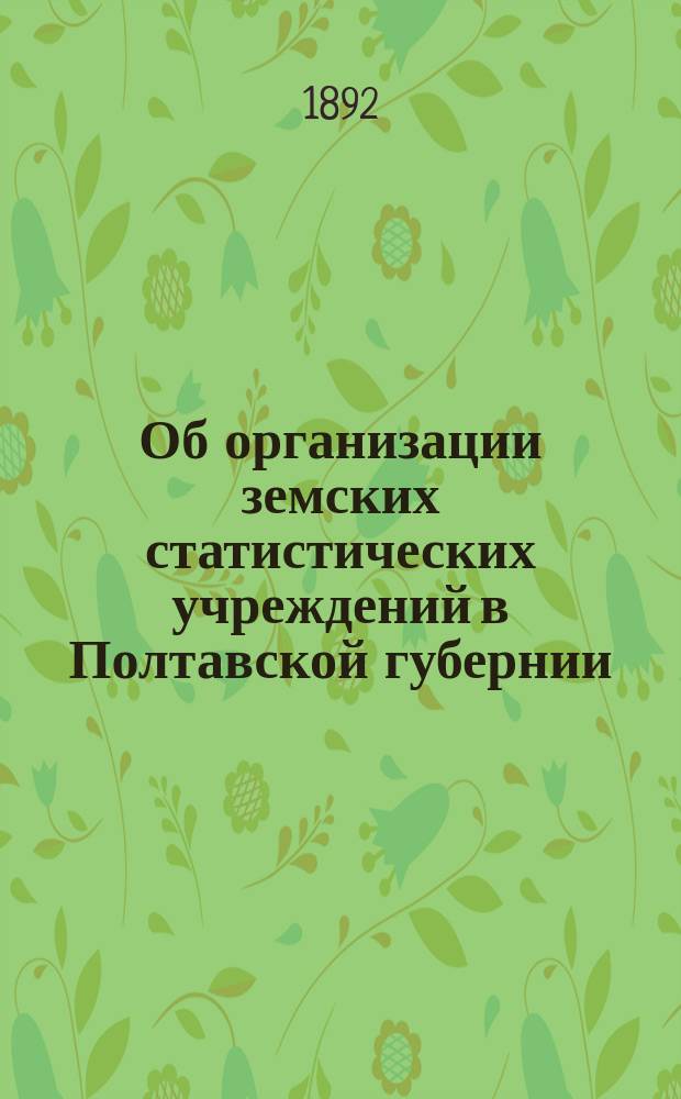 Об организации земских статистических учреждений в Полтавской губернии : Докл. Полтав. губ. земской управы Губ. земскому собр. 28 оч. созыва : С прил. заключения по этому предмету Полтав. с.-х. о-ва