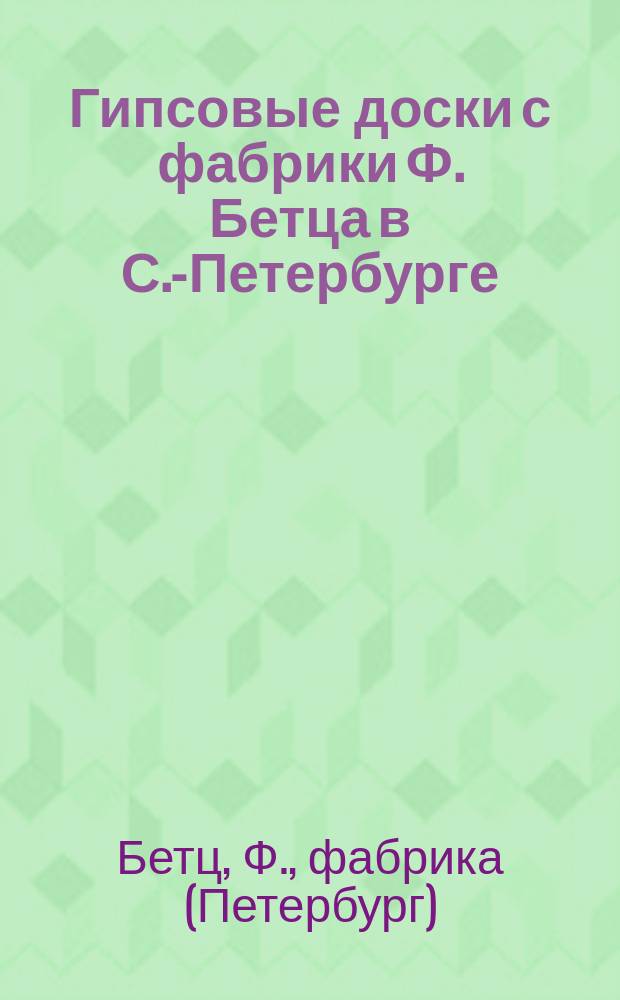 Гипсовые доски с фабрики Ф. Бетца в С.-Петербурге : Новый строит. и изолирующ. материал для скорейш. устройства во всякое время года сухих, здоровых, жилых и фаб. помещений