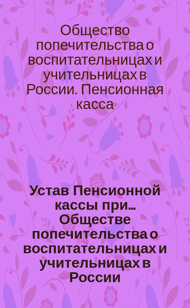 Устав Пенсионной кассы при... Обществе попечительства о воспитательницах и учительницах в России : Утв. 30 декабря 1891 г.