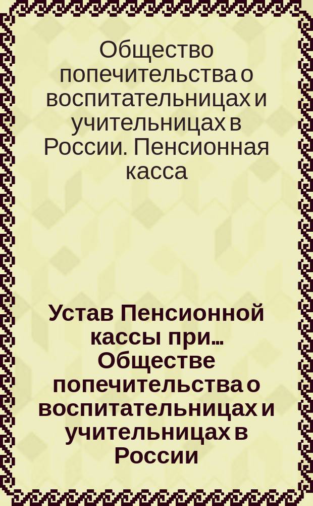 Устав Пенсионной кассы при... Обществе попечительства о воспитательницах и учительницах в России : Утв. 30 декабря 1891 г.
