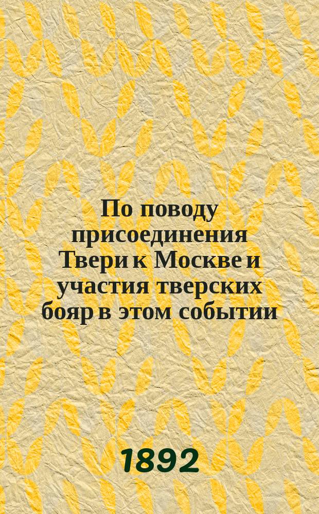По поводу присоединения Твери к Москве и участия тверских бояр в этом событии : Исслед. Н.Н. Овсянникова, чл. Твер. учен. архив. комис...