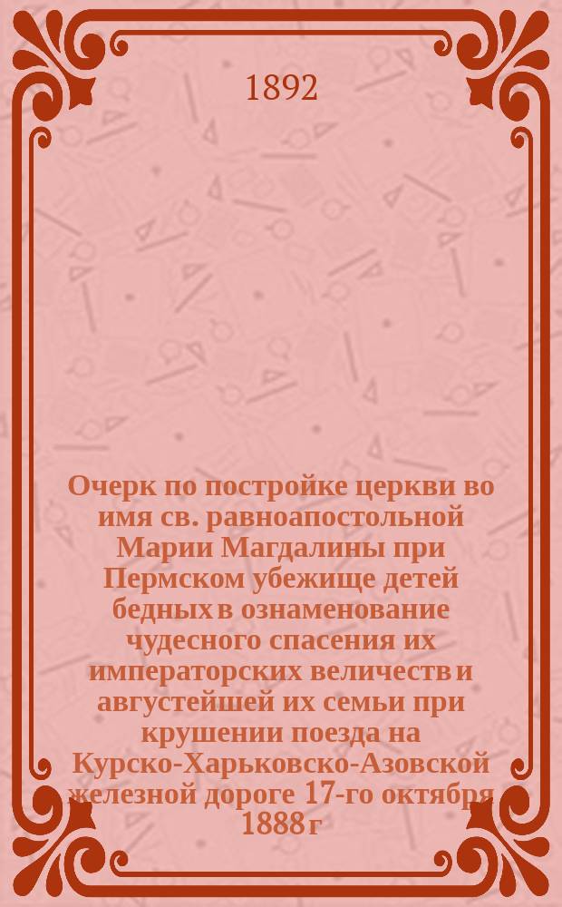 Очерк по постройке церкви во имя св. равноапостольной Марии Магдалины при Пермском убежище детей бедных в ознаменование чудесного спасения их императорских величеств и августейшей их семьи при крушении поезда на Курско-Харьковско-Азовской железной дороге 17-го октября 1888 г. : Со снимком с церкви, исполн. фотогр. А.А. Якунина в Перми