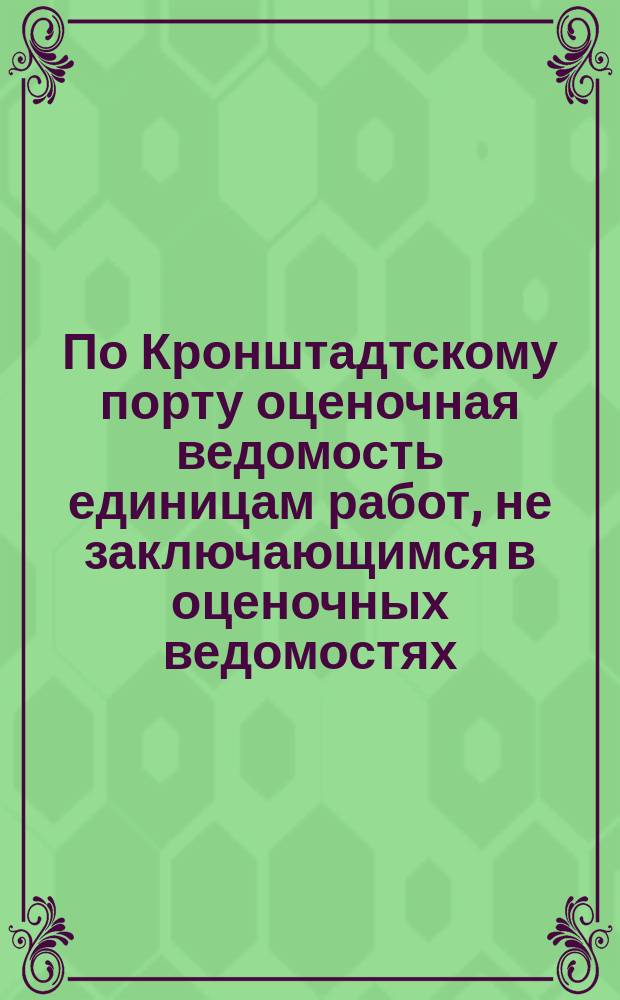 По Кронштадтскому порту оценочная ведомость единицам работ, не заключающимся в оценочных ведомостях : К смете на постройку сухого дока. 21 февр. 1892 г