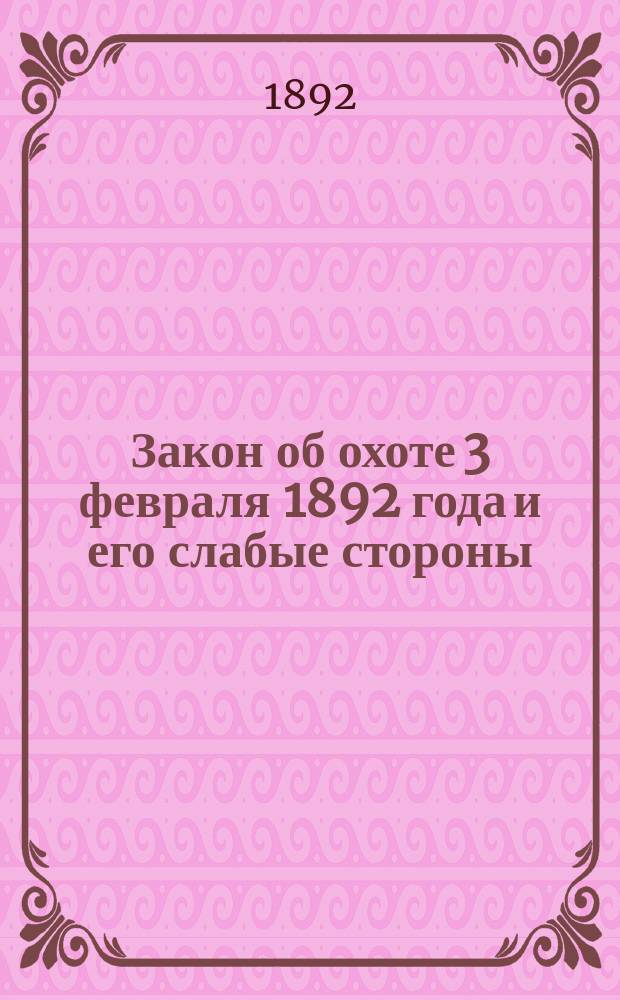 Закон об охоте 3 февраля 1892 года и его слабые стороны : Мысли по поводу законопроекта нового охотничьего закона, внес. на обсуждение 4 Гос. Думы
