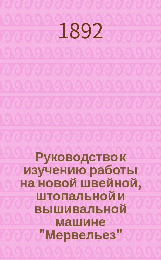 Руководство к изучению работы на новой швейной, штопальной и вышивальной машине "Мервельез"