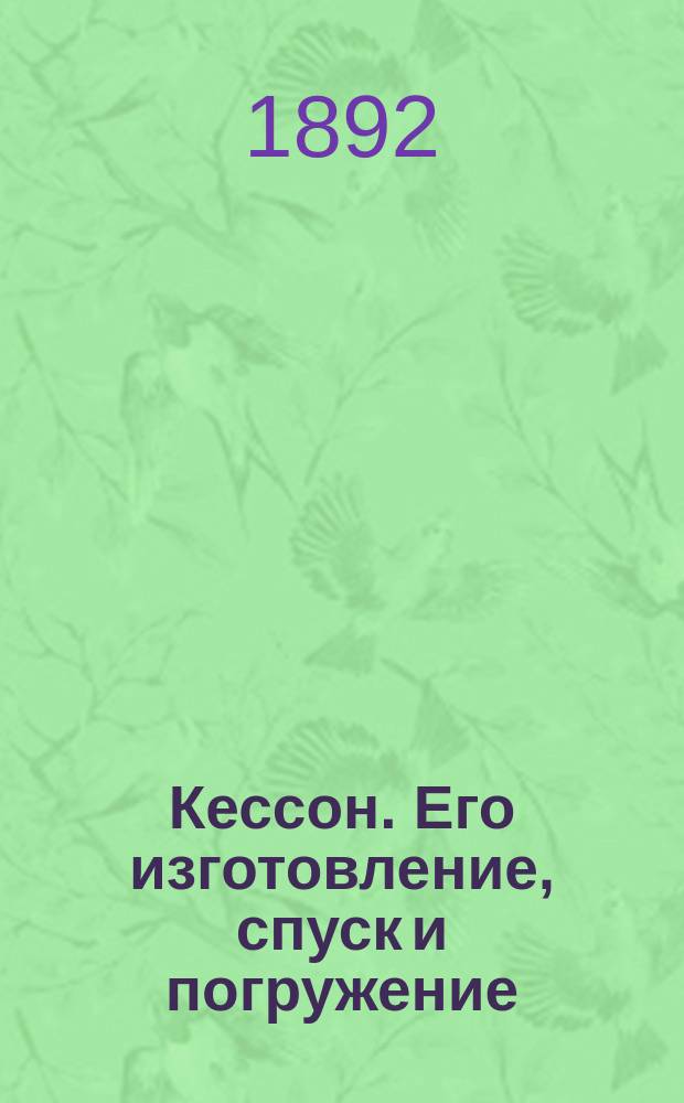 Кессон. Его изготовление, спуск и погружение : Практ. руководство для лиц, занимающихся кессонными работами при мостовых сооружениях