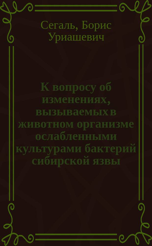 К вопросу об изменениях, вызываемых в животном организме ослабленными культурами бактерий сибирской язвы : Дисс. на степ. д-ра мед. Б.У. Сегаля