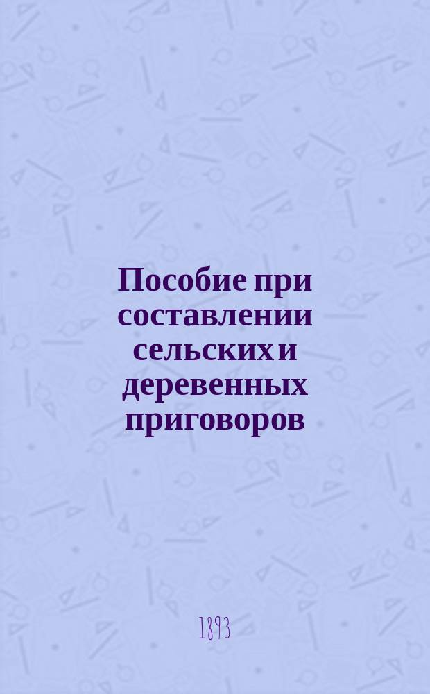 Пособие при составлении сельских и деревенных приговоров : С прил. законоположений, разъяснений Правительствующего сената и циркуляров министра вн. дел