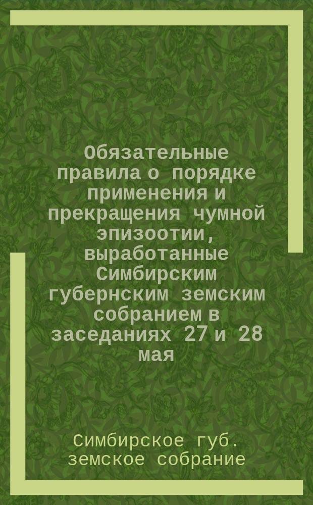 Обязательные правила о порядке применения и прекращения чумной эпизоотии, выработанные Симбирским губернским земским собранием в заседаниях 27 и 28 мая, 10 и 11 декабря 1887 года и 16 мая 1888 года на основании закона 3 июня 1879 года
