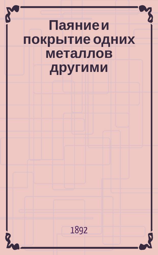 Паяние и покрытие одних металлов другими (лужение, золочение, серебрение и пр.) с особыми отделами гальванического покрытия и металлохромии