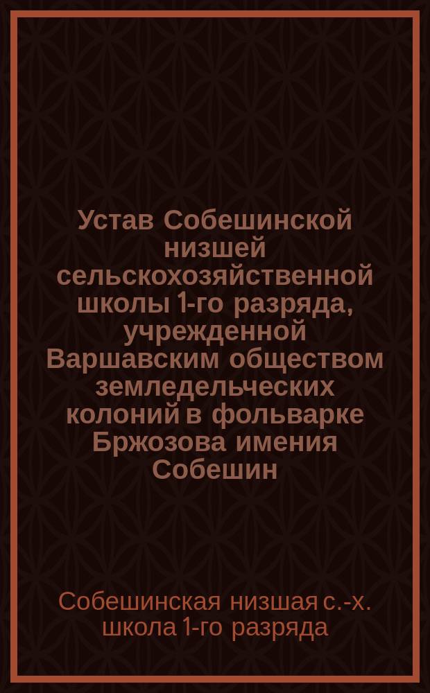 Устав Собешинской низшей сельскохозяйственной школы 1-го разряда, учрежденной Варшавским обществом земледельческих колоний в фольварке Бржозова имения Собешин, Седлецкой губернии, Гарволинского уезда : Утв. 7 июля 1892 г.