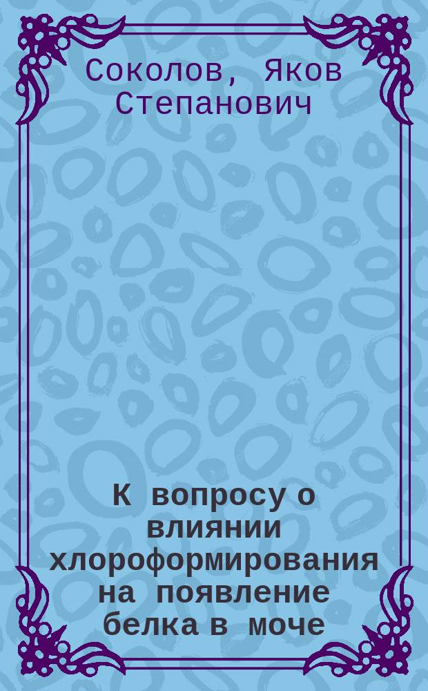 К вопросу о влиянии хлороформирования на появление белка в моче : Дис. на степ. д-ра мед. Я.С. Соколова, ст. врача 125 Пехот. Кур. полка