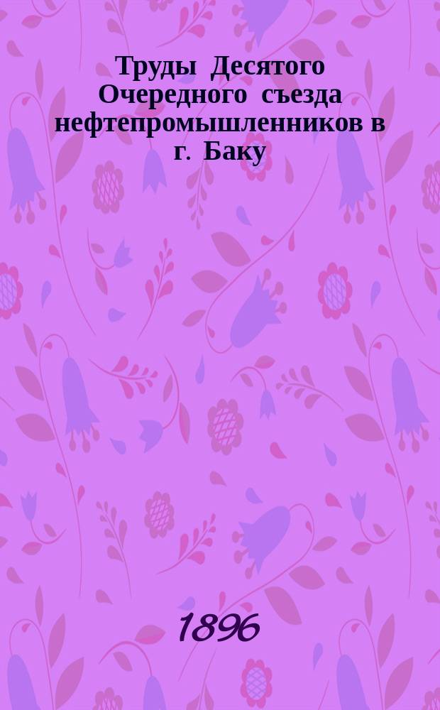 Труды Десятого Очередного съезда нефтепромышленников в г. Баку : С 20 апр. по 2 мая 1896 г. : С прил.