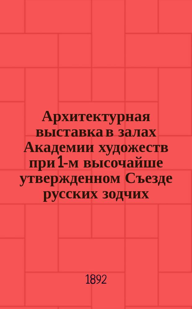 Архитектурная выставка [в залах Академии художеств при 1-м высочайше утвержденном Съезде русских зодчих]. 1892 г. : Каталог