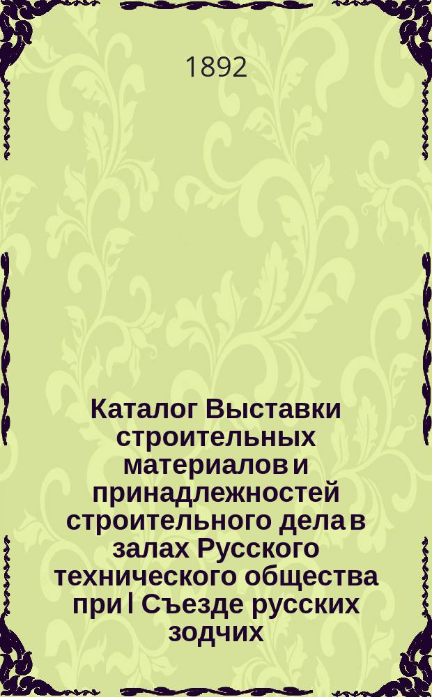 Каталог Выставки строительных материалов и принадлежностей строительного дела в залах Русского технического общества при I Съезде русских зодчих, созванном... С.-Петербургским обществом архитекторов : Сост. по данным, доставленным г.г. экспонентами