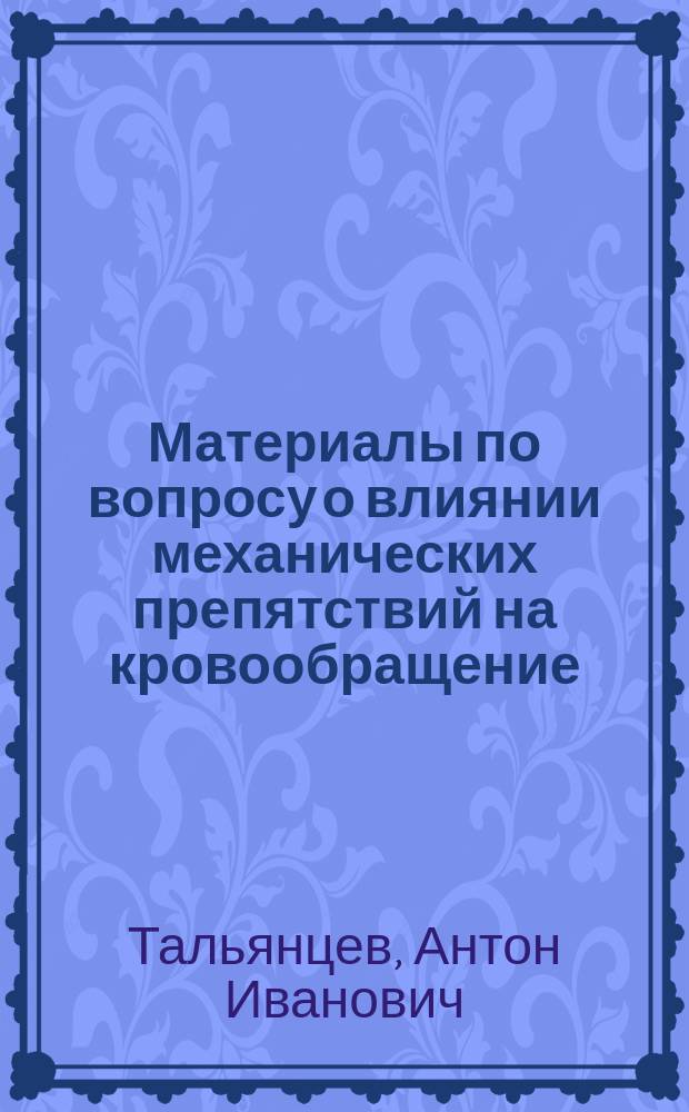 Материалы по вопросу о влиянии механических препятствий на кровообращение : Дис. на степ. д-ра мед. А. Тальянцева, ассист. при Каф. общ. патологии Моск. ун-та